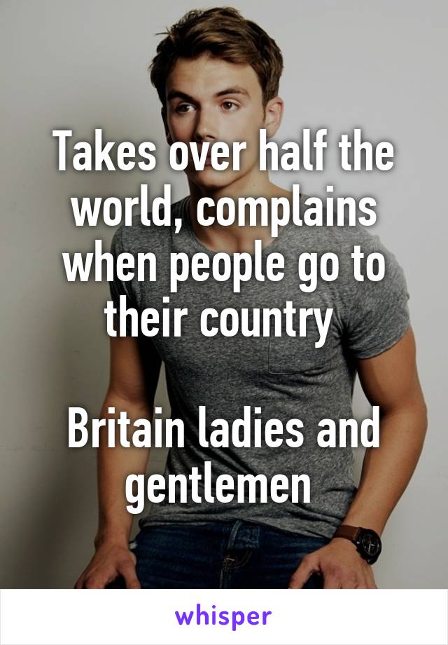 Takes over half the world, complains when people go to their country 

Britain ladies and gentlemen 