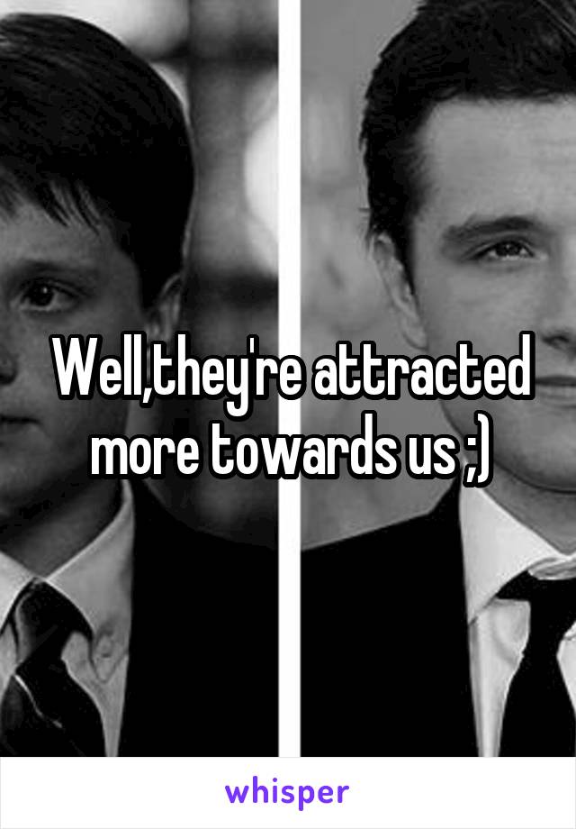 Well,they're attracted more towards us ;)