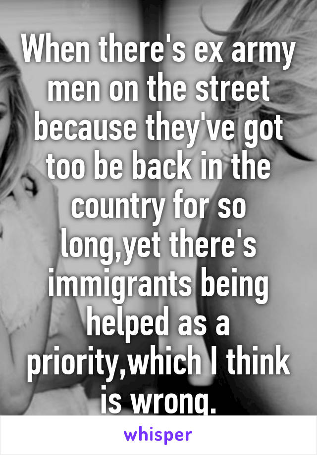 When there's ex army men on the street because they've got too be back in the country for so long,yet there's immigrants being helped as a priority,which I think is wrong.