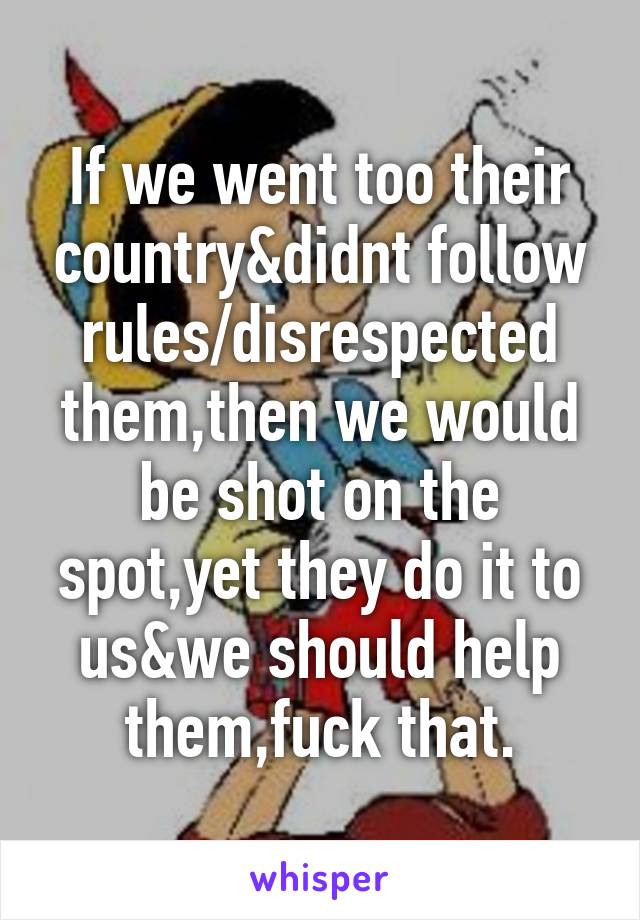 If we went too their country&didnt follow rules/disrespected them,then we would be shot on the spot,yet they do it to us&we should help them,fuck that.