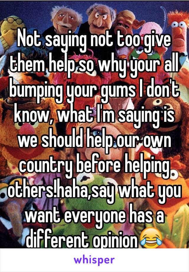 Not saying not too give them help so why your all bumping your gums I don't know, what I'm saying is we should help our own country before helping others!haha,say what you want everyone has a different opinion😂 