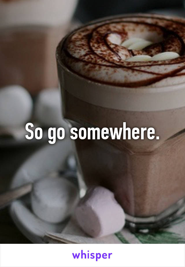 So go somewhere.