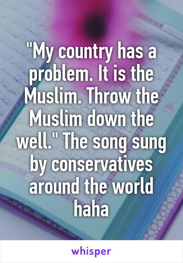 "My country has a problem. It is the Muslim. Throw the Muslim down the well." The song sung by conservatives around the world haha