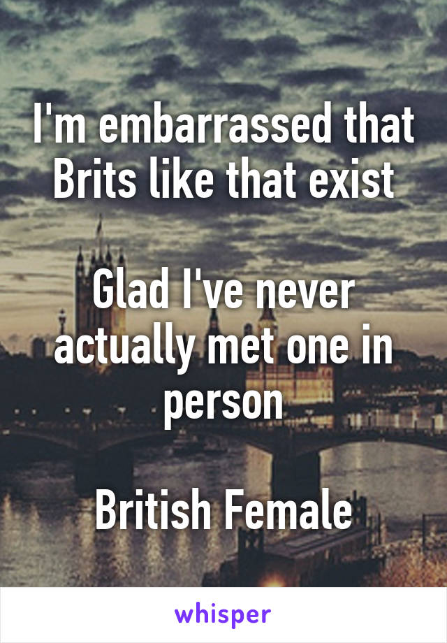 I'm embarrassed that Brits like that exist

Glad I've never actually met one in person

British Female