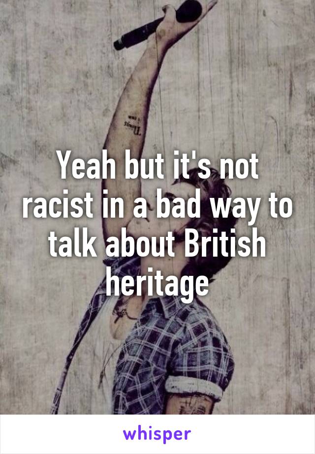 Yeah but it's not racist in a bad way to talk about British heritage