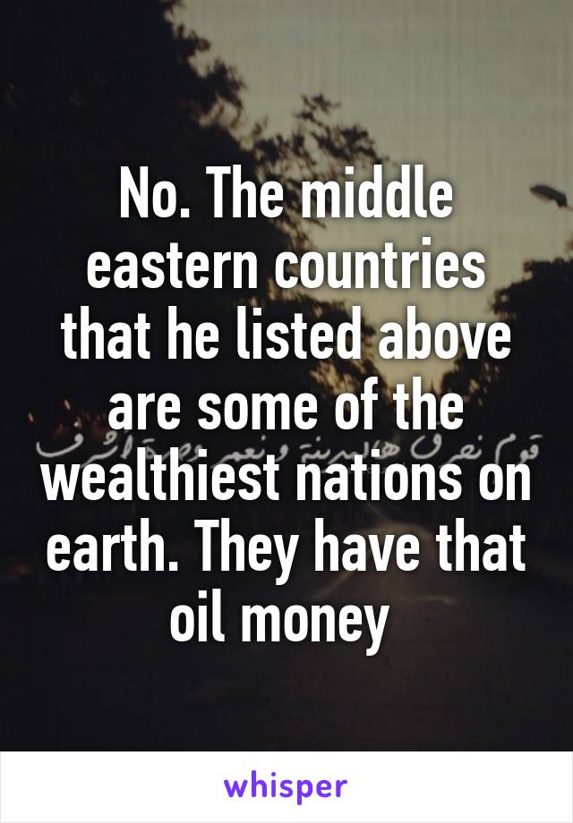 No. The middle eastern countries that he listed above are some of the wealthiest nations on earth. They have that oil money 