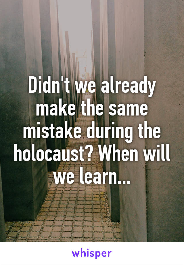 Didn't we already make the same mistake during the holocaust? When will we learn...