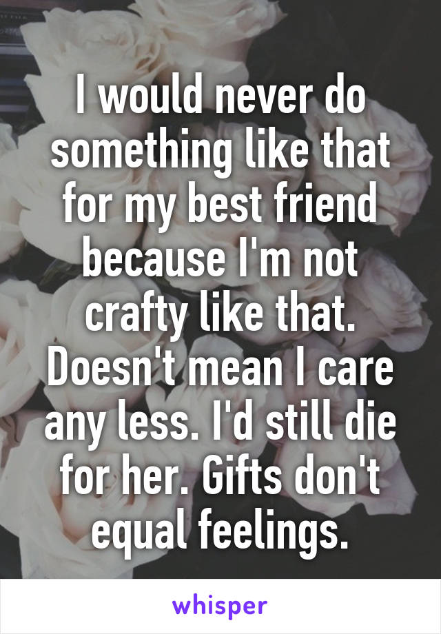 I would never do something like that for my best friend because I'm not crafty like that. Doesn't mean I care any less. I'd still die for her. Gifts don't equal feelings.