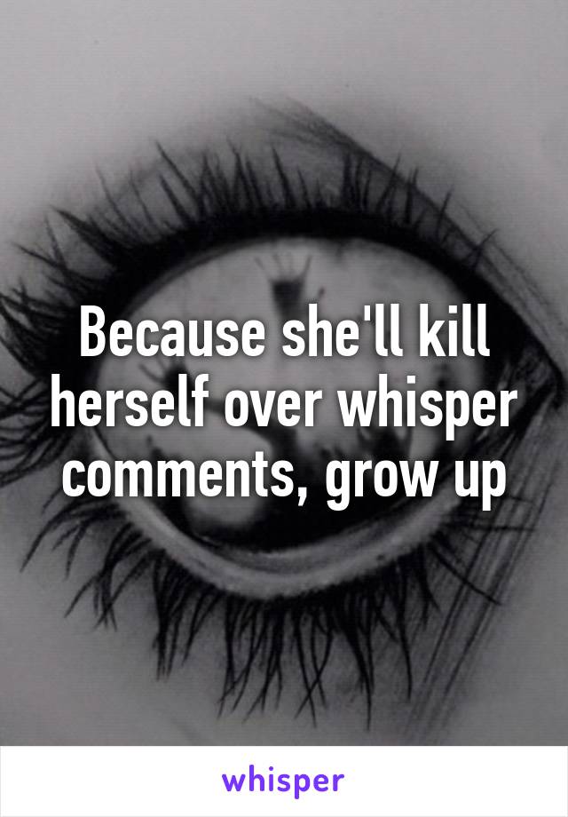 Because she'll kill herself over whisper comments, grow up
