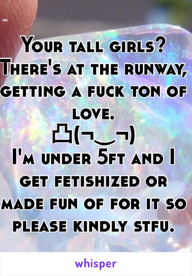 Your tall girls? There's at the runway, getting a fuck ton of love. 
凸(¬‿¬)
I'm under 5ft and I get fetishized or made fun of for it so please kindly stfu. 