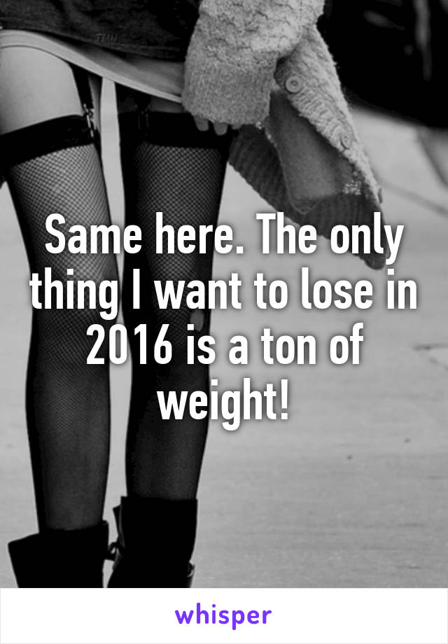 Same here. The only thing I want to lose in 2016 is a ton of weight!