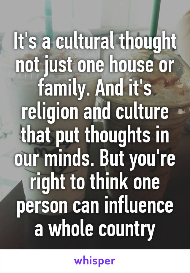 It's a cultural thought not just one house or family. And it's religion and culture that put thoughts in our minds. But you're right to think one person can influence a whole country