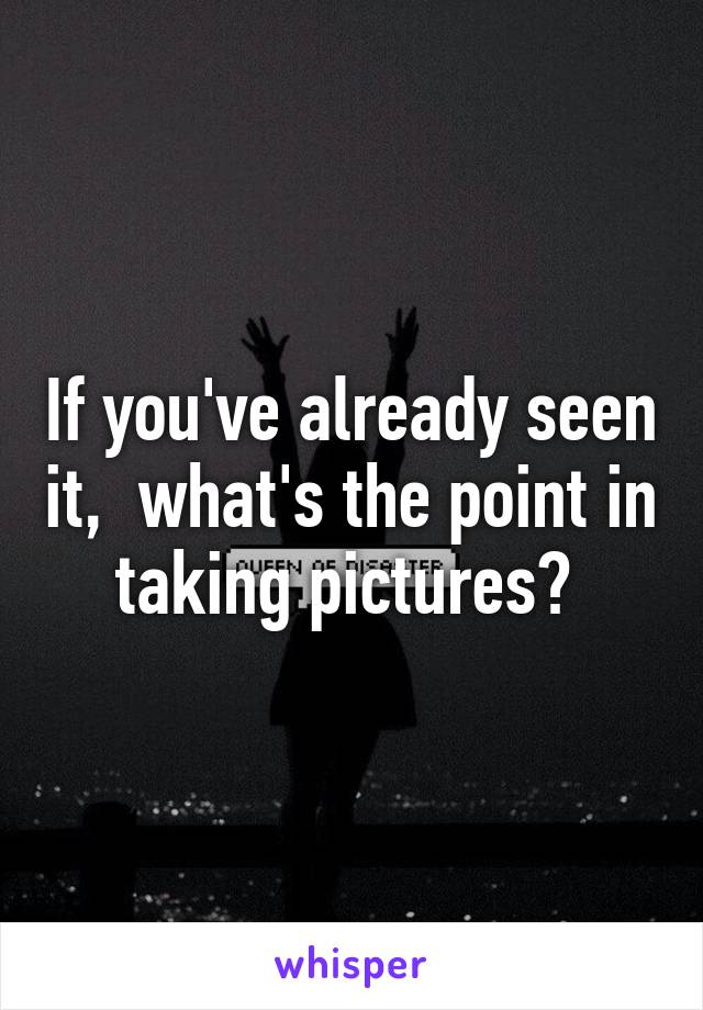 If you've already seen it,  what's the point in taking pictures? 