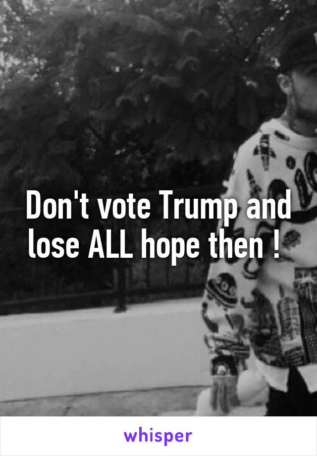 Don't vote Trump and lose ALL hope then ! 