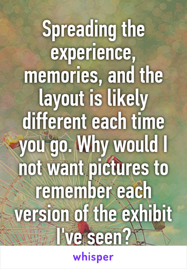 Spreading the experience, memories, and the layout is likely different each time you go. Why would I not want pictures to remember each version of the exhibit I've seen?