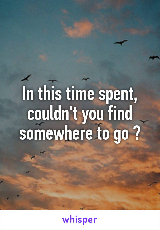 In this time spent, couldn't you find somewhere to go ?