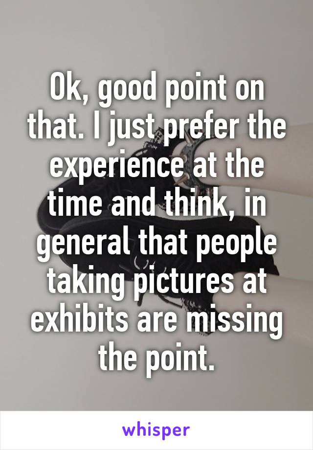 Ok, good point on that. I just prefer the experience at the time and think, in general that people taking pictures at exhibits are missing the point.