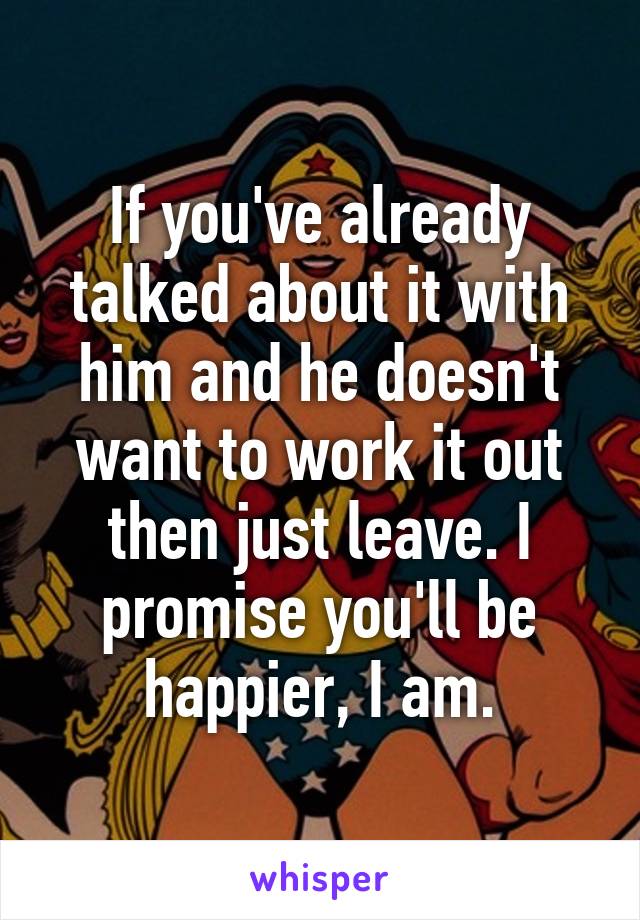 If you've already talked about it with him and he doesn't want to work it out then just leave. I promise you'll be happier, I am.