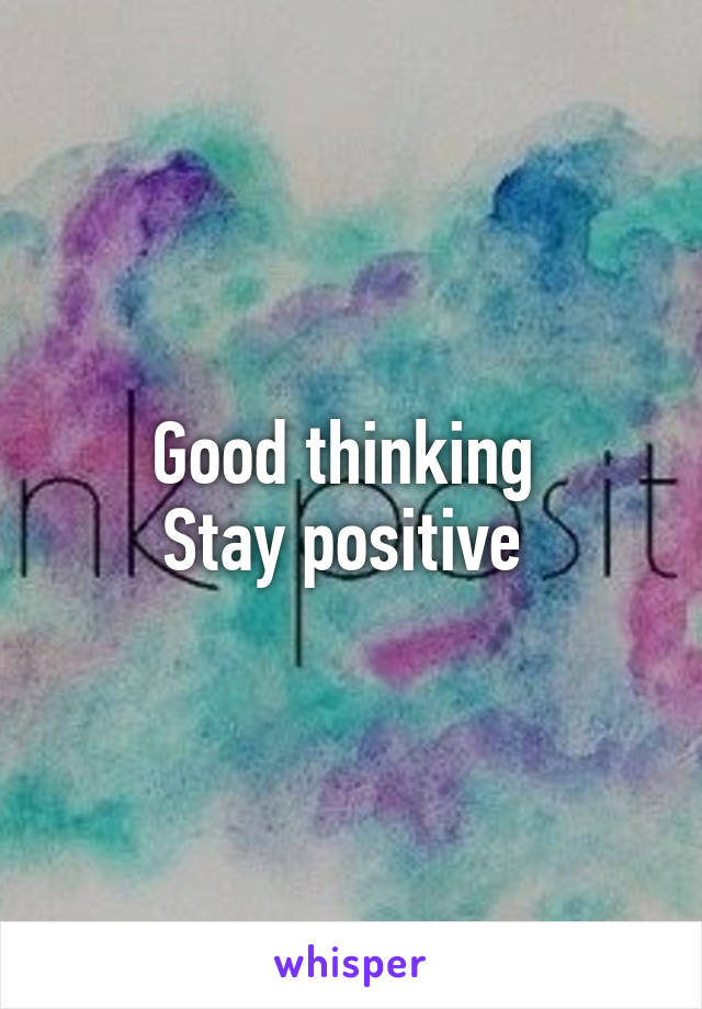 Good thinking 
Stay positive 