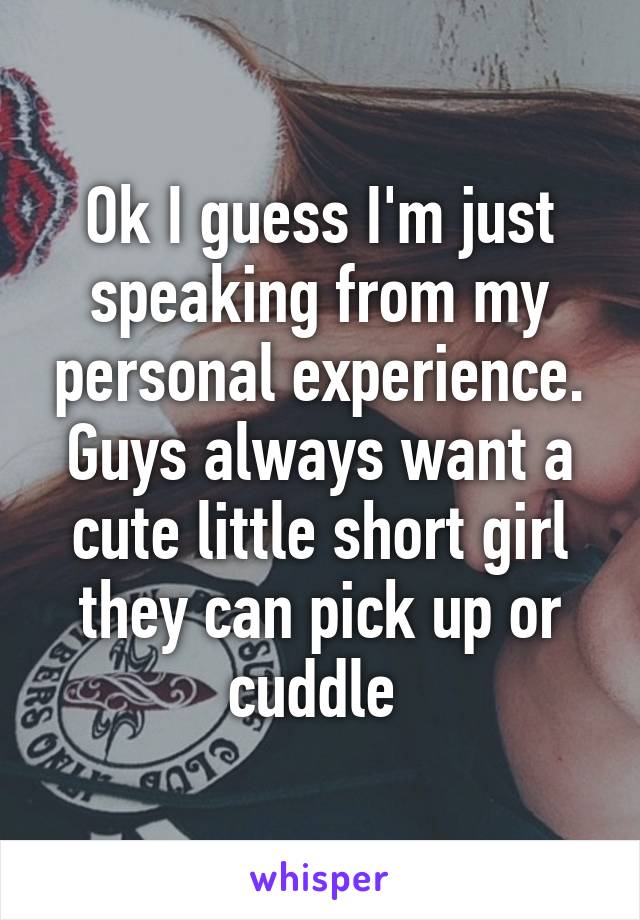 Ok I guess I'm just speaking from my personal experience. Guys always want a cute little short girl they can pick up or cuddle 