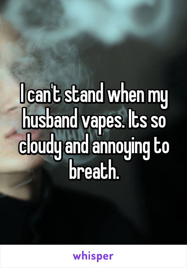 I can't stand when my husband vapes. Its so cloudy and annoying to breath.