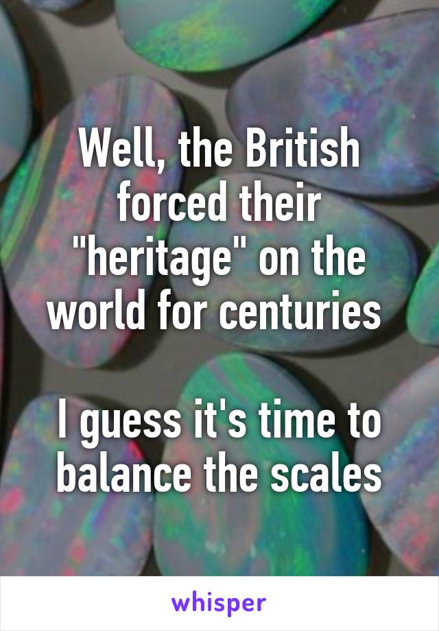 Well, the British forced their "heritage" on the world for centuries 

I guess it's time to balance the scales