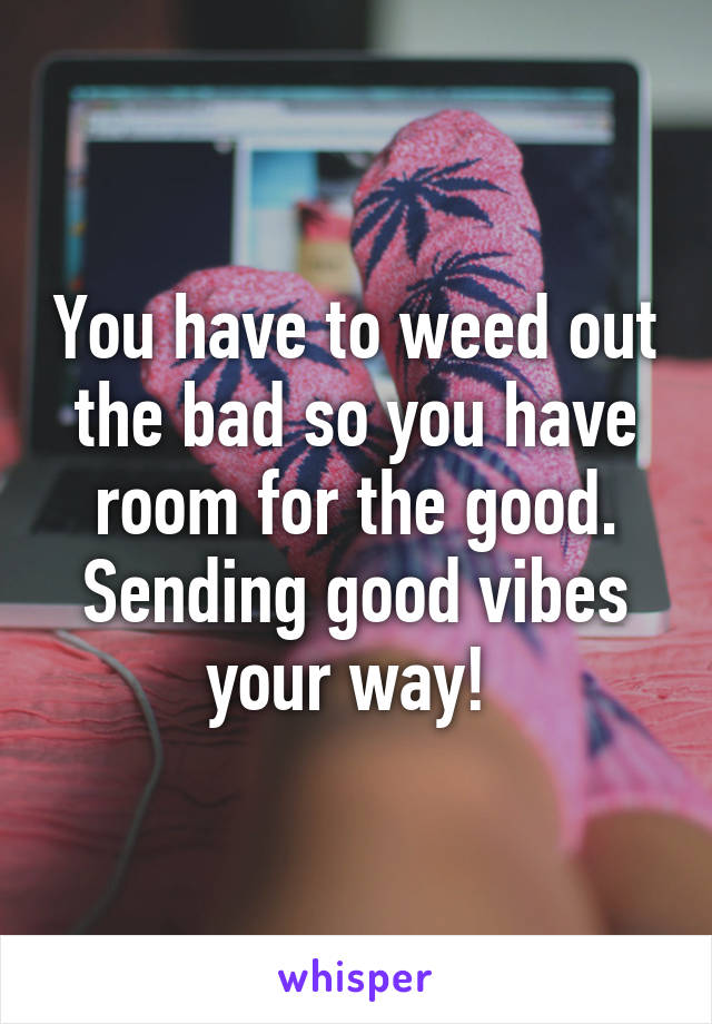 You have to weed out the bad so you have room for the good. Sending good vibes your way! 