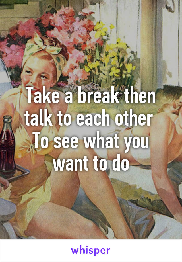 Take a break then talk to each other 
To see what you want to do