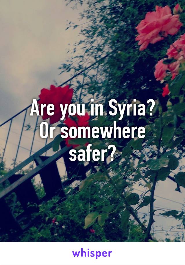 Are you in Syria?
Or somewhere safer?