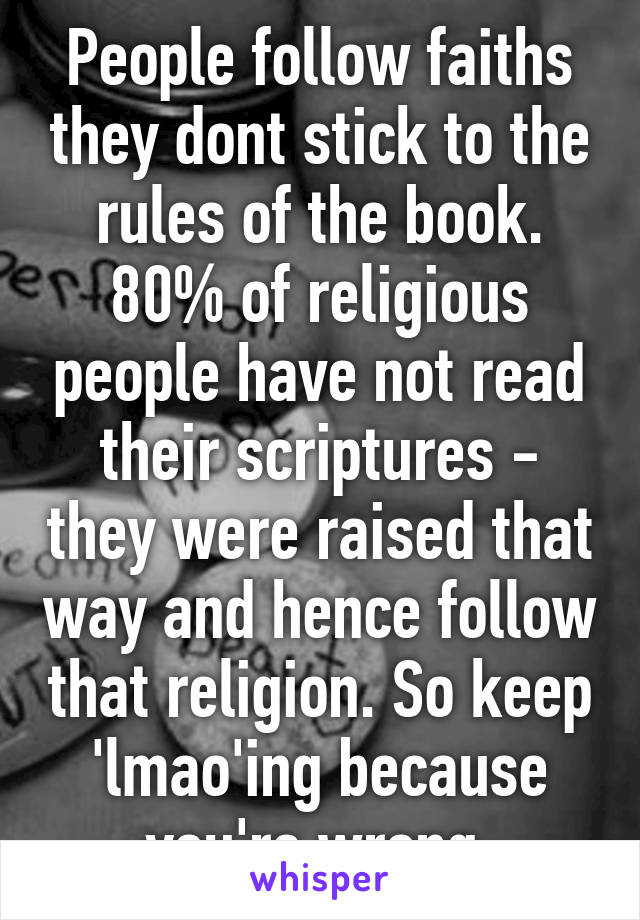 People follow faiths they dont stick to the rules of the book. 80% of religious people have not read their scriptures - they were raised that way and hence follow that religion. So keep 'lmao'ing because you're wrong 