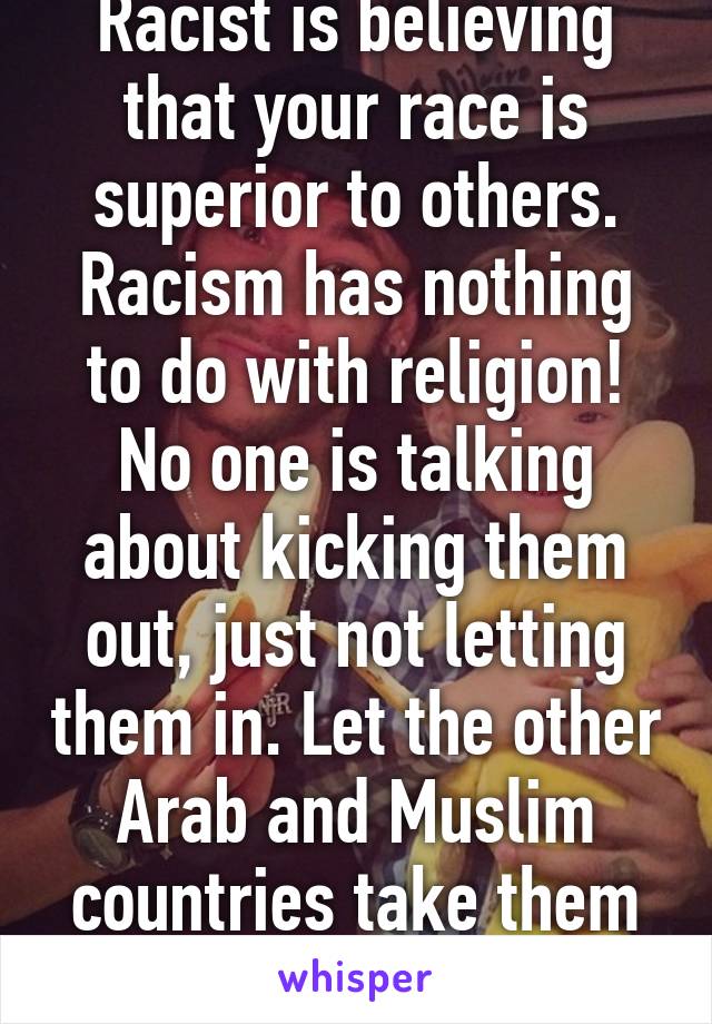 Racist is believing that your race is superior to others. Racism has nothing to do with religion! No one is talking about kicking them out, just not letting them in. Let the other Arab and Muslim countries take them in. 