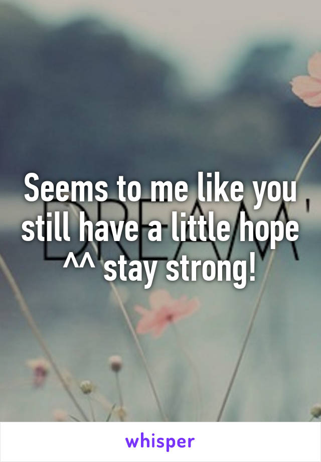 Seems to me like you still have a little hope ^^ stay strong!