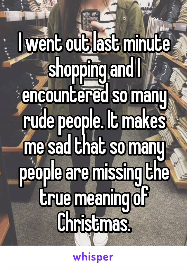 I went out last minute shopping and I encountered so many rude people. It makes me sad that so many people are missing the true meaning of Christmas.