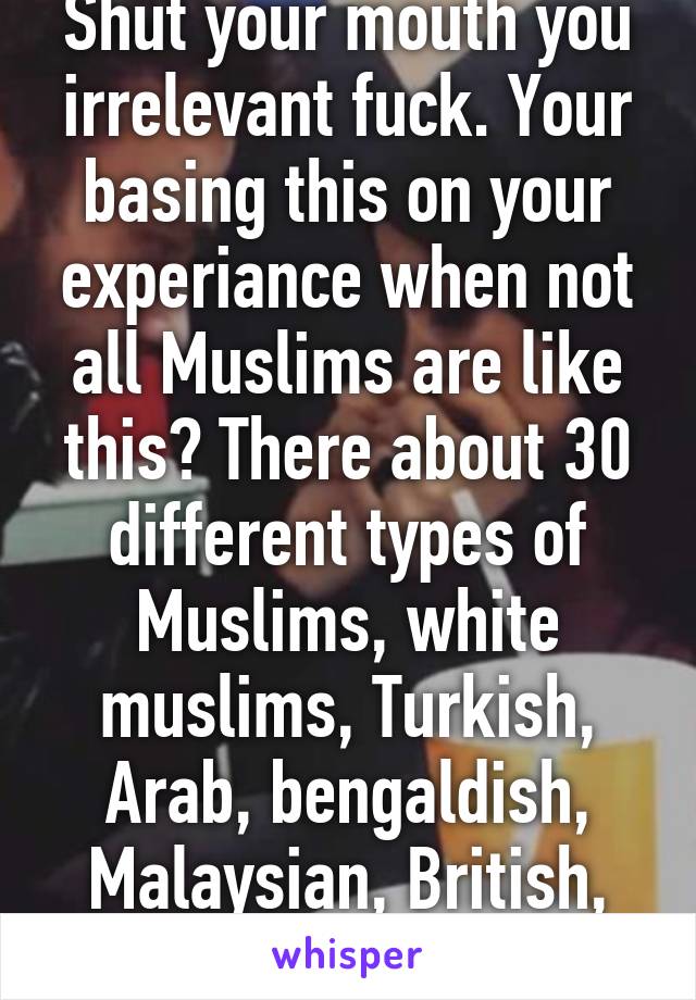 Shut your mouth you irrelevant fuck. Your basing this on your experiance when not all Muslims are like this? There about 30 different types of Muslims, white muslims, Turkish, Arab, bengaldish, Malaysian, British, American, etc etc 