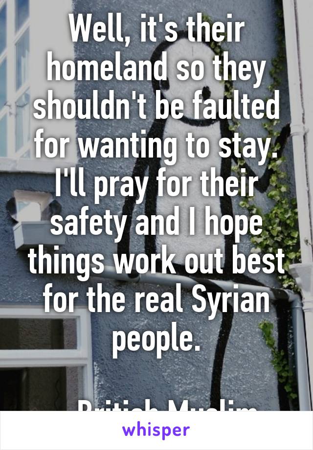 Well, it's their homeland so they shouldn't be faulted for wanting to stay.
I'll pray for their safety and I hope things work out best for the real Syrian people.

- British Muslim