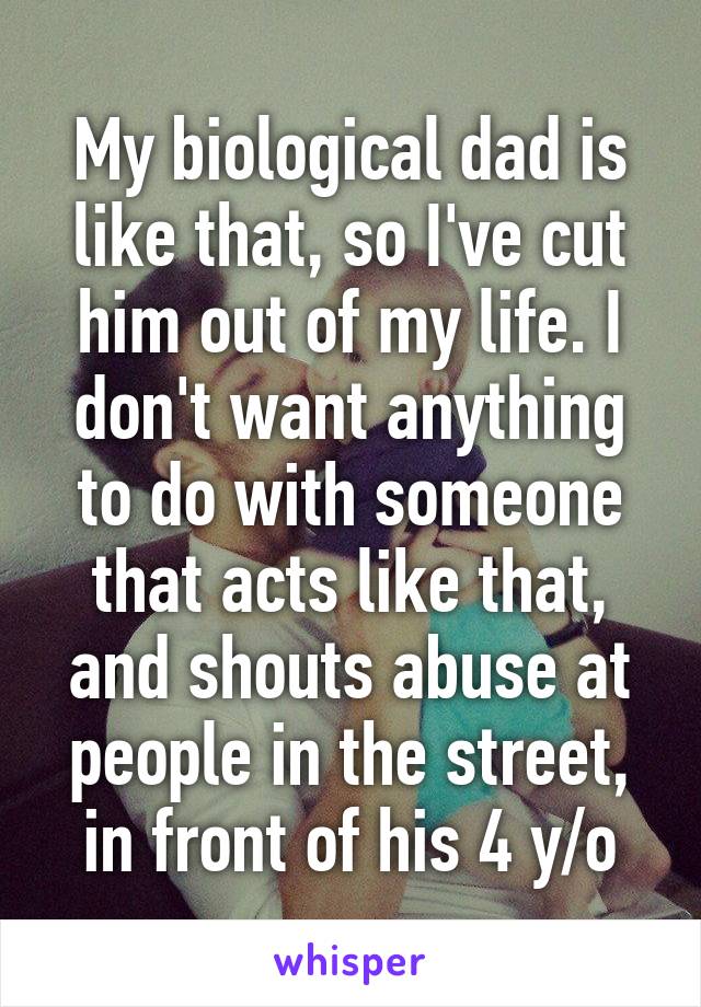 My biological dad is like that, so I've cut him out of my life. I don't want anything to do with someone that acts like that, and shouts abuse at people in the street, in front of his 4 y/o