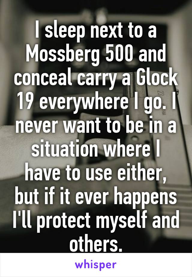 I sleep next to a Mossberg 500 and conceal carry a Glock 19 everywhere I go. I never want to be in a situation where I have to use either, but if it ever happens I'll protect myself and others.