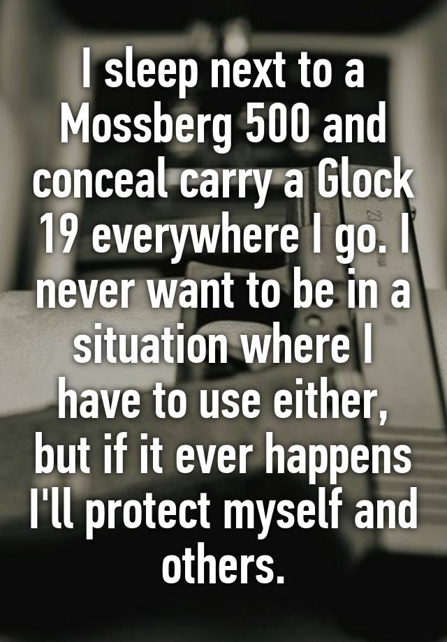 I sleep next to a Mossberg 500 and conceal carry a Glock 19 everywhere I go. I never want to be in a situation where I have to use either, but if it ever happens I'll protect myself and others.