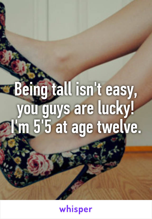Being tall isn't easy, you guys are lucky! I'm 5'5 at age twelve.