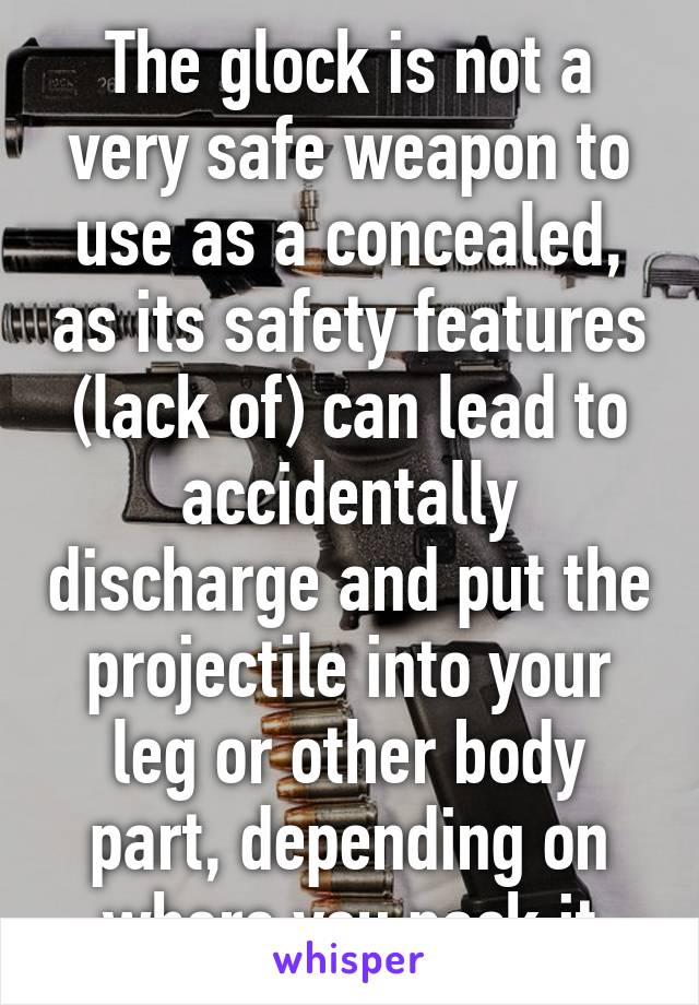 The glock is not a very safe weapon to use as a concealed, as its safety features (lack of) can lead to accidentally discharge and put the projectile into your leg or other body part, depending on where you pack it