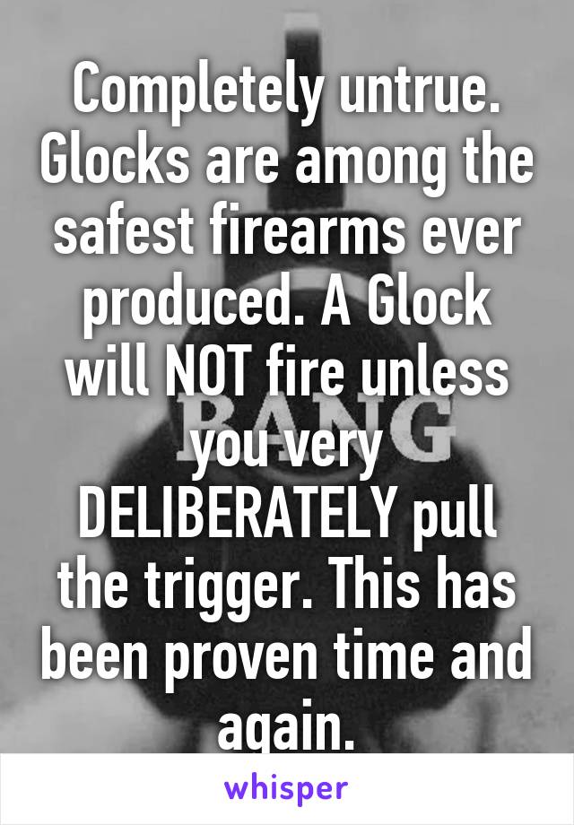 Completely untrue. Glocks are among the safest firearms ever produced. A Glock will NOT fire unless you very DELIBERATELY pull the trigger. This has been proven time and again.