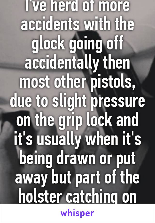 I've herd of more accidents with the glock going off accidentally then most other pistols, due to slight pressure on the grip lock and it's usually when it's being drawn or put away but part of the holster catching on the trigger