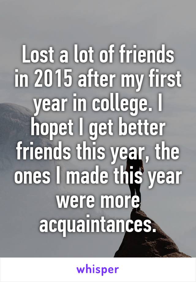 Lost a lot of friends in 2015 after my first year in college. I hopet I get better friends this year, the ones I made this year were more acquaintances.