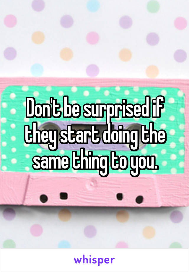 Don't be surprised if they start doing the same thing to you.