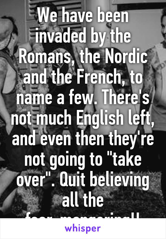 We have been invaded by the Romans, the Nordic and the French, to name a few. There's not much English left, and even then they're not going to "take over". Quit believing all the fear-mongering!!