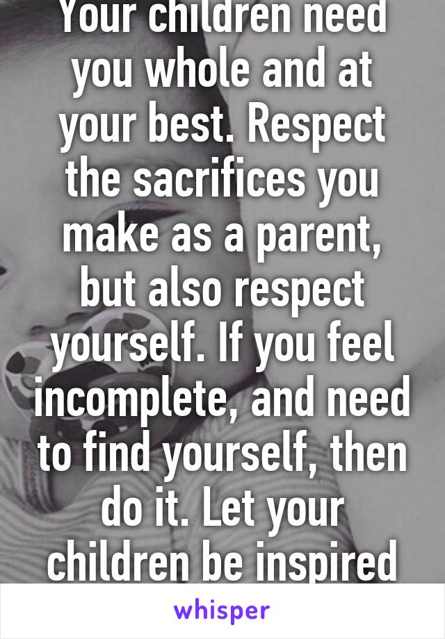 Your children need you whole and at your best. Respect the sacrifices you make as a parent, but also respect yourself. If you feel incomplete, and need to find yourself, then do it. Let your children be inspired by that.