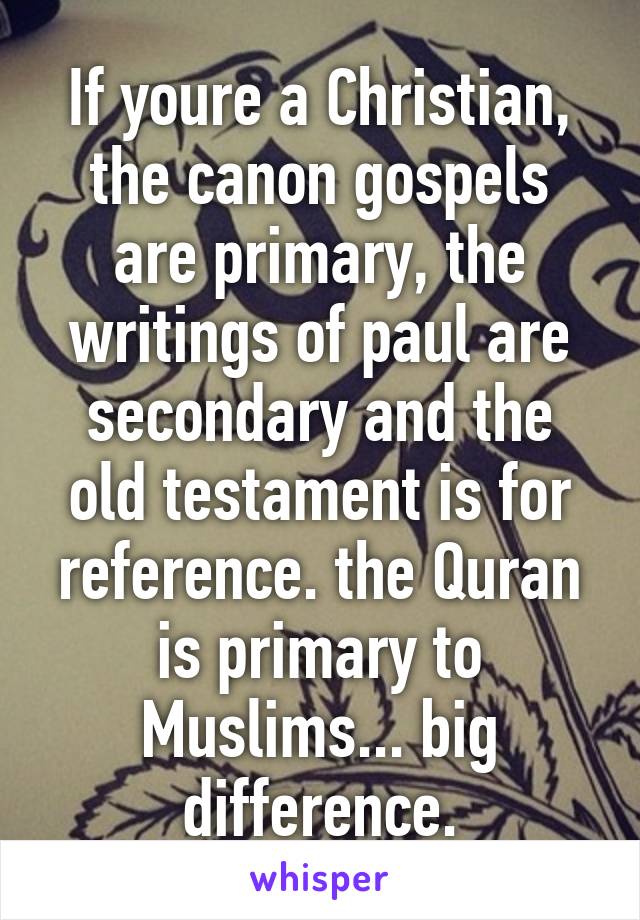 If youre a Christian, the canon gospels are primary, the writings of paul are secondary and the old testament is for reference. the Quran is primary to Muslims... big difference.