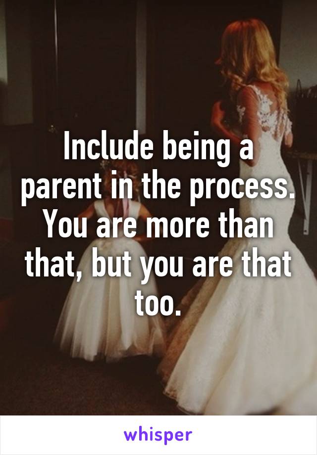 Include being a parent in the process. You are more than that, but you are that too.