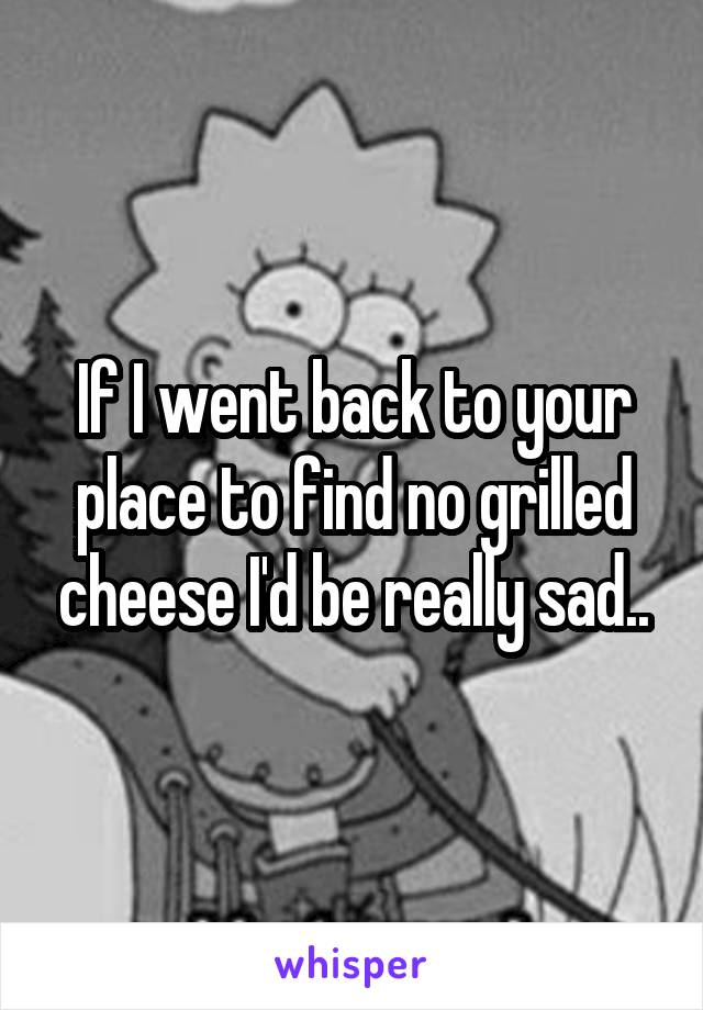 If I went back to your place to find no grilled cheese I'd be really sad..