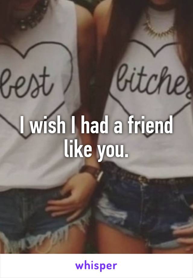 I wish I had a friend like you.